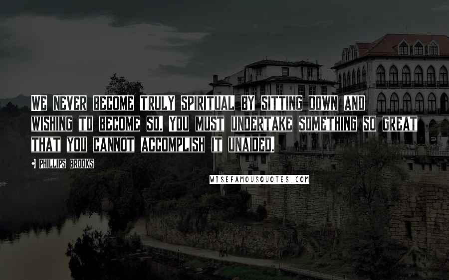 Phillips Brooks quotes: We never become truly spiritual by sitting down and wishing to become so. You must undertake something so great that you cannot accomplish it unaided.