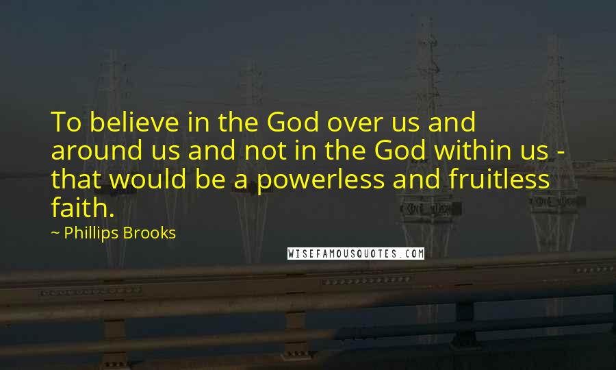 Phillips Brooks quotes: To believe in the God over us and around us and not in the God within us - that would be a powerless and fruitless faith.