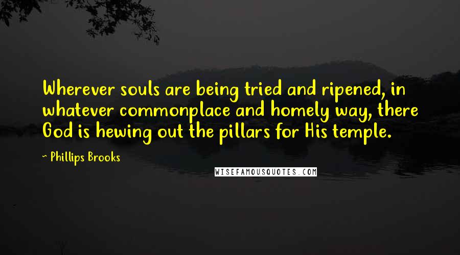 Phillips Brooks quotes: Wherever souls are being tried and ripened, in whatever commonplace and homely way, there God is hewing out the pillars for His temple.