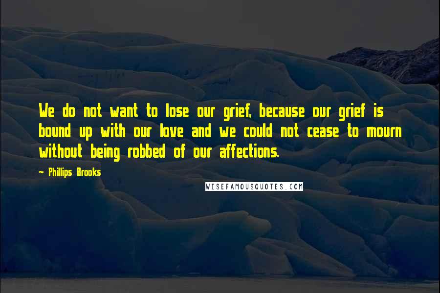 Phillips Brooks quotes: We do not want to lose our grief, because our grief is bound up with our love and we could not cease to mourn without being robbed of our affections. Phillips Brooks quotes: We do not want to lose our grief, because our grief is bound up with our love and we could not cease to mourn without being robbed of our affections.