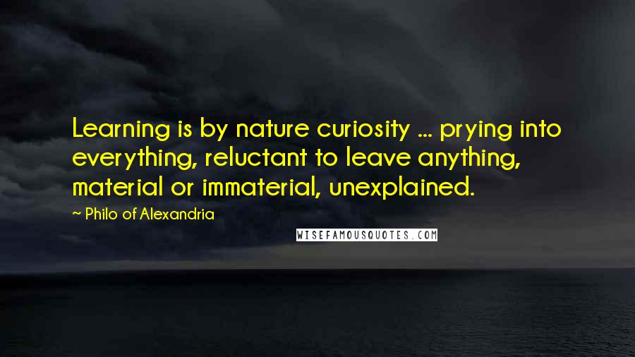 Philo Of Alexandria quotes: Learning is by nature curiosity ... prying into everything, reluctant to leave anything, material or immaterial, unexplained. Philo Of Alexandria quotes: Learning is by nature curiosity ... prying into everything, reluctant to leave anything, material or immaterial, unexplained.