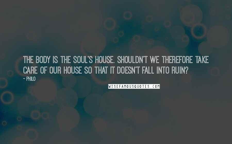 Philo quotes: The body is the soul's house. Shouldn't we therefore take care of our house so that it doesn't fall into ruin? Philo quotes: The body is the soul's house. Shouldn't we therefore take care of our house so that it doesn't fall into ruin?