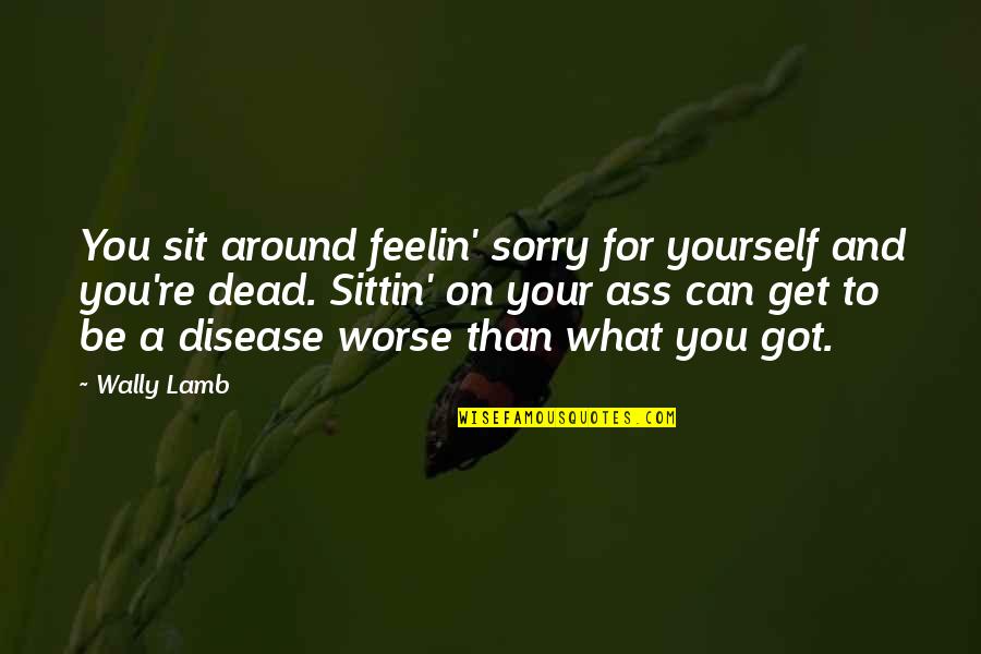 Philosophywith Quotes By Wally Lamb: You sit around feelin' sorry for yourself and Philosophywith Quotes By Wally Lamb: You sit around feelin' sorry for yourself and
