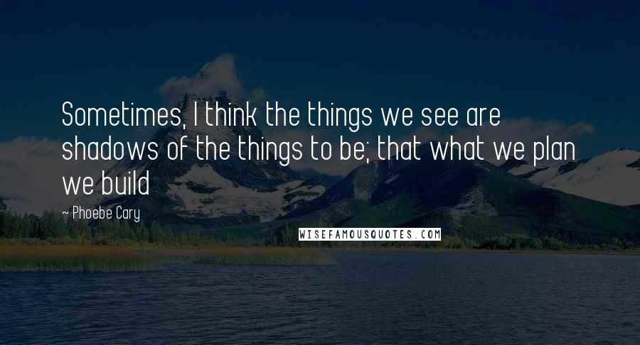 Phoebe Cary quotes: Sometimes, I think the things we see are shadows of the things to be; that what we plan we build