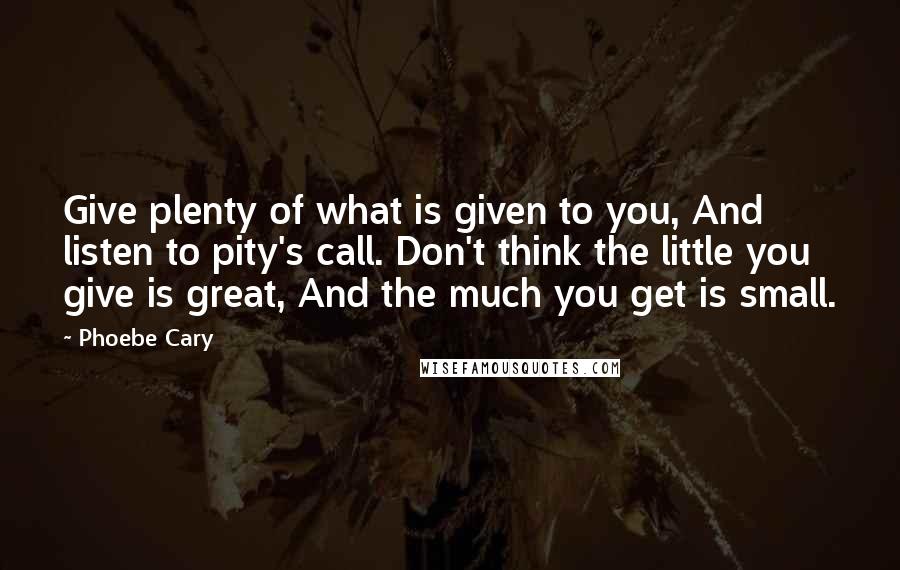 Phoebe Cary quotes: Give plenty of what is given to you, And listen to pity's call. Don't think the little you give is great, And the much you get is small.