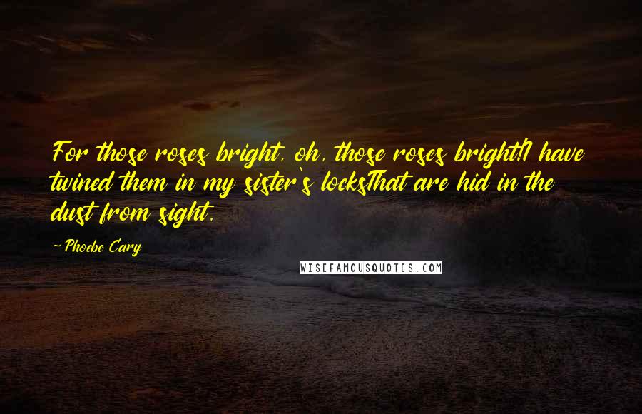 Phoebe Cary quotes: For those roses bright, oh, those roses bright!I have twined them in my sister's locksThat are hid in the dust from sight.