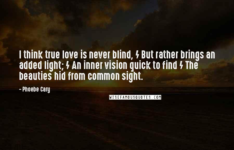 Phoebe Cary quotes: I think true love is never blind, / But rather brings an added light; / An inner vision quick to find / The beauties hid from common sight.