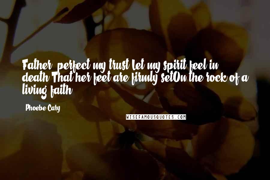 Phoebe Cary quotes: Father, perfect my trust;Let my spirit feel in death,That her feet are firmly setOn the rock of a living faith!