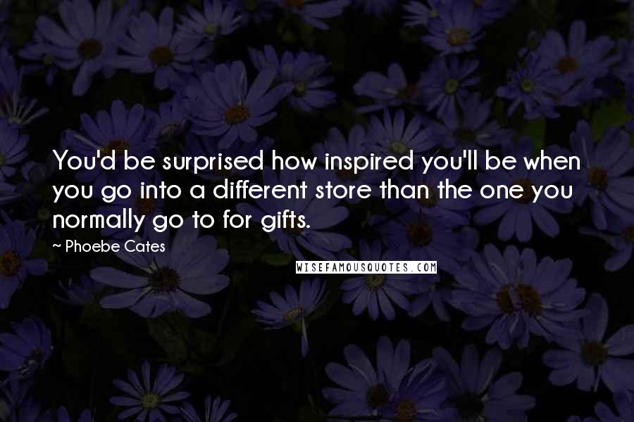 Phoebe Cates quotes: You'd be surprised how inspired you'll be when you go into a different store than the one you normally go to for gifts.