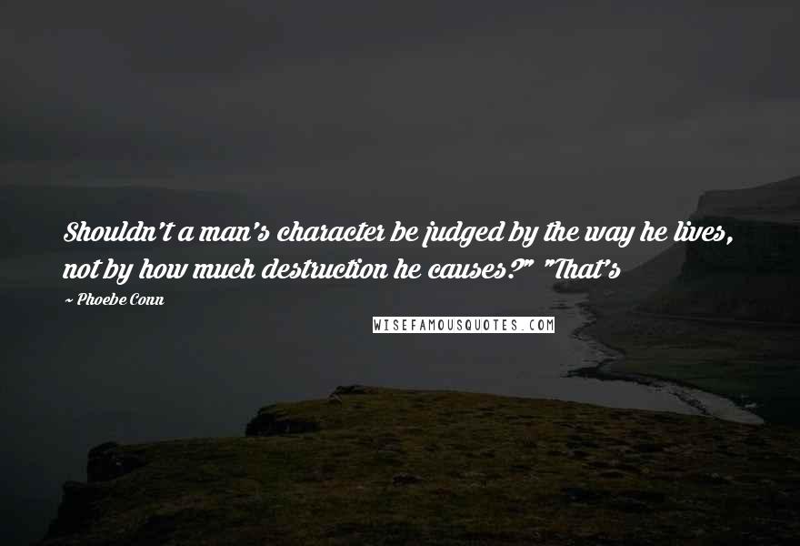 Phoebe Conn quotes: Shouldn't a man's character be judged by the way he lives, not by how much destruction he causes?" "That's