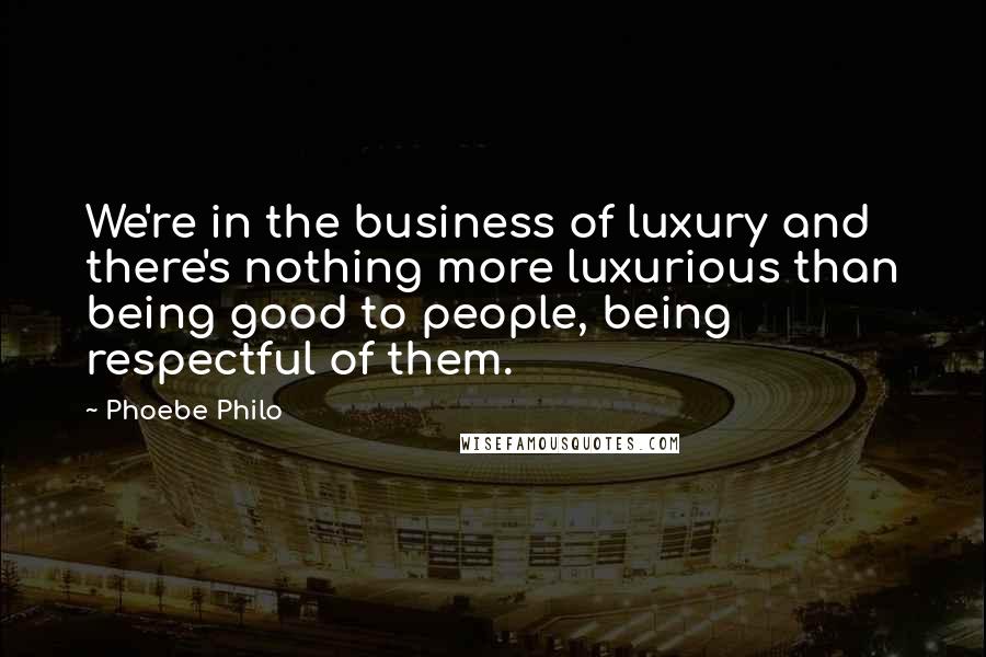 Phoebe Philo quotes: We're in the business of luxury and there's nothing more luxurious than being good to people, being respectful of them.