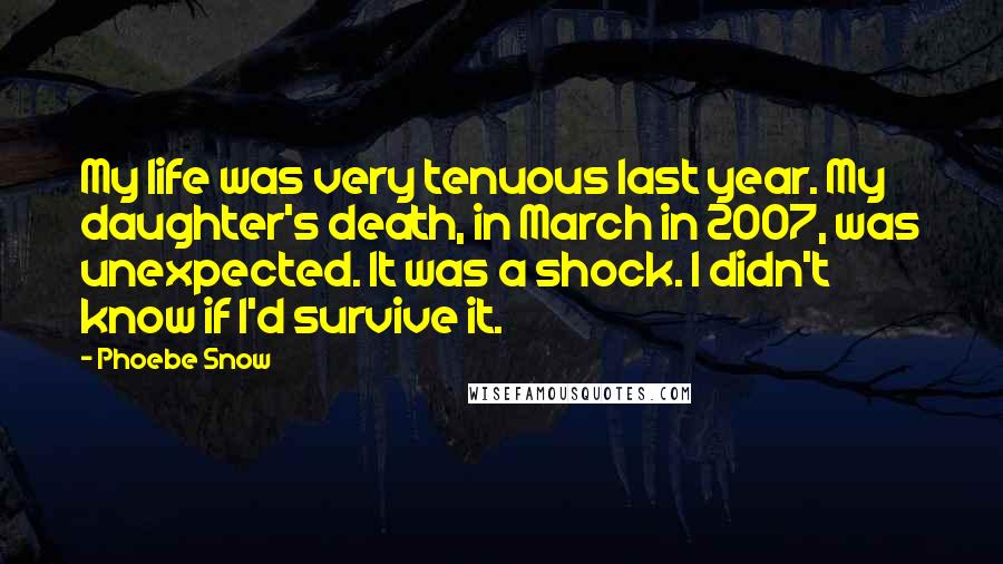 Phoebe Snow quotes: My life was very tenuous last year. My daughter's death, in March in 2007, was unexpected. It was a shock. I didn't know if I'd survive it. Phoebe Snow quotes: My life was very tenuous last year. My daughter's death, in March in 2007, was unexpected. It was a shock. I didn't know if I'd survive it.