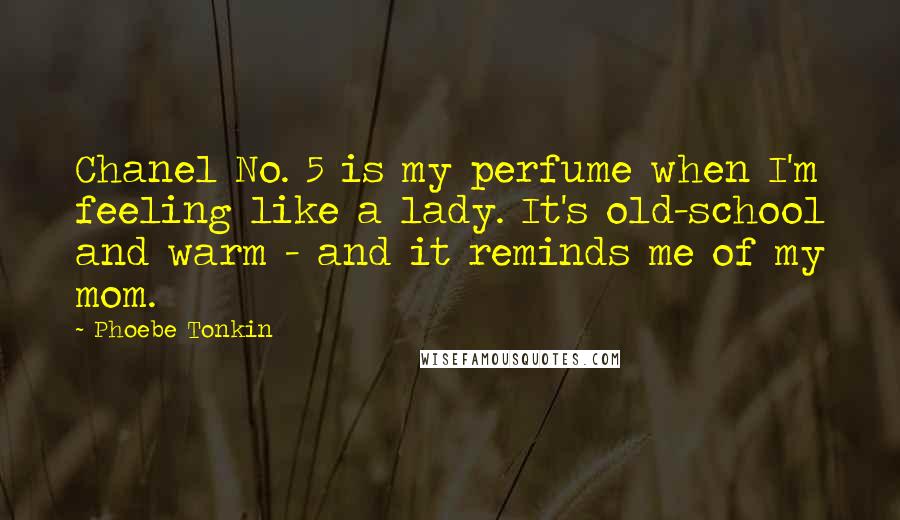 Phoebe Tonkin quotes: Chanel No. 5 is my perfume when I'm feeling like a lady. It's old-school and warm - and it reminds me of my mom. Phoebe Tonkin quotes: Chanel No. 5 is my perfume when I'm feeling like a lady. It's old-school and warm - and it reminds me of my mom.