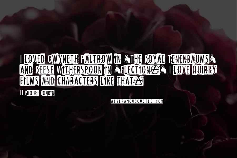 Phoebe Tonkin quotes: I loved Gwyneth Paltrow in 'The Royal Tenenbaums' and Reese Witherspoon in 'Election.' I love quirky films and characters like that.
