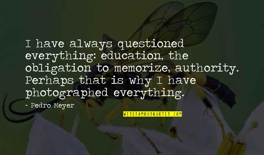 Photographed Quotes By Pedro Meyer: I have always questioned everything: education, the obligation