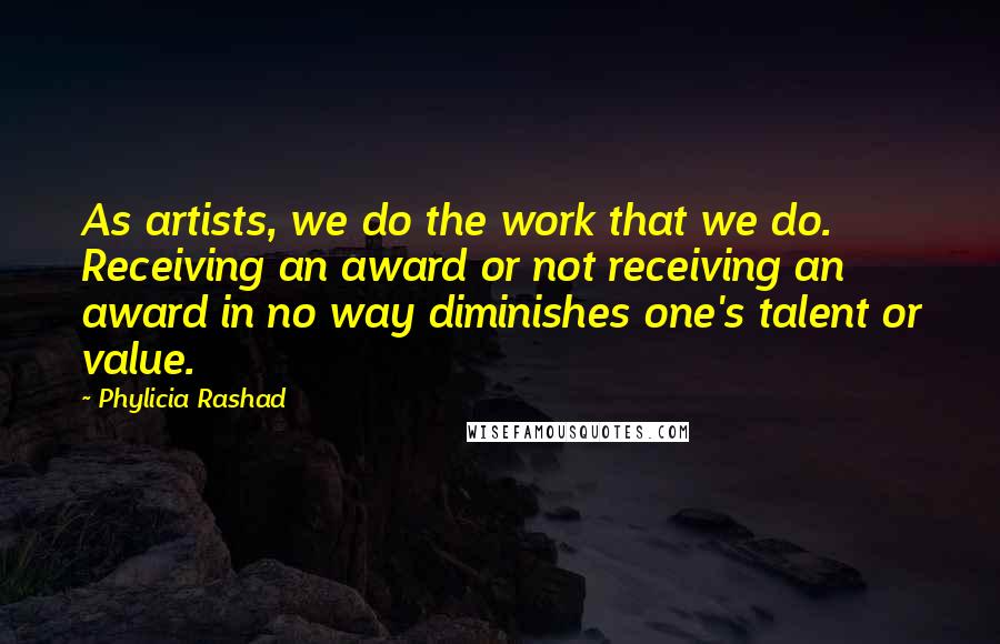 Phylicia Rashad quotes: As artists, we do the work that we do. Receiving an award or not receiving an award in no way diminishes one's talent or value. Phylicia Rashad quotes: As artists, we do the work that we do. Receiving an award or not receiving an award in no way diminishes one's talent or value.