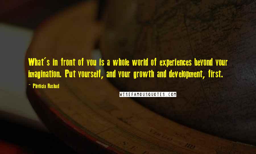 Phylicia Rashad quotes: What's in front of you is a whole world of experiences beyond your imagination. Put yourself, and your growth and development, first. Phylicia Rashad quotes: What's in front of you is a whole world of experiences beyond your imagination. Put yourself, and your growth and development, first.