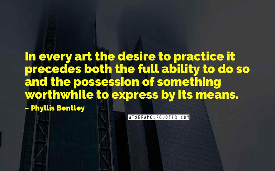 Phyllis Bentley quotes: In every art the desire to practice it precedes both the full ability to do so and the possession of something worthwhile to express by its means.