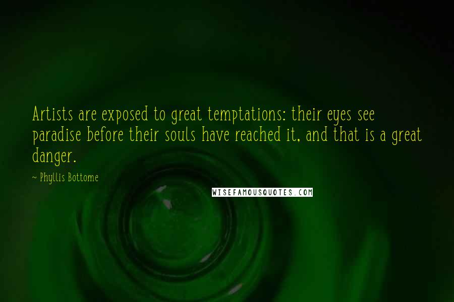 Phyllis Bottome quotes: Artists are exposed to great temptations: their eyes see paradise before their souls have reached it, and that is a great danger. Phyllis Bottome quotes: Artists are exposed to great temptations: their eyes see paradise before their souls have reached it, and that is a great danger.
