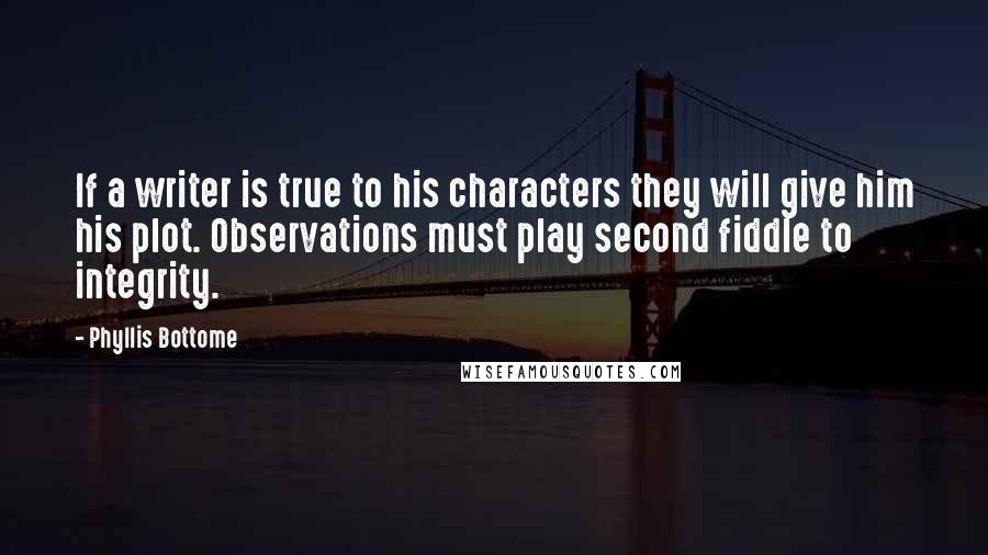 Phyllis Bottome quotes: If a writer is true to his characters they will give him his plot. Observations must play second fiddle to integrity. Phyllis Bottome quotes: If a writer is true to his characters they will give him his plot. Observations must play second fiddle to integrity.