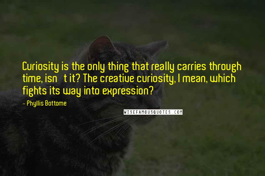 Phyllis Bottome quotes: Curiosity is the only thing that really carries through time, isn't it? The creative curiosity, I mean, which fights its way into expression? Phyllis Bottome quotes: Curiosity is the only thing that really carries through time, isn't it? The creative curiosity, I mean, which fights its way into expression?