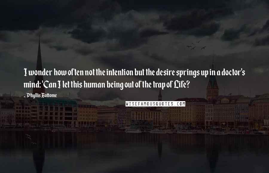 Phyllis Bottome quotes: I wonder how often not the intention but the desire springs up in a doctor's mind: 'Can I let this human being out of the trap of Life?