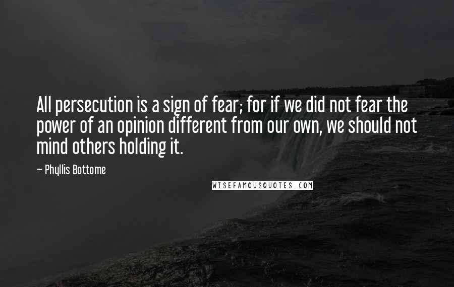 Phyllis Bottome quotes: All persecution is a sign of fear; for if we did not fear the power of an opinion different from our own, we should not mind others holding it. Phyllis Bottome quotes: All persecution is a sign of fear; for if we did not fear the power of an opinion different from our own, we should not mind others holding it.