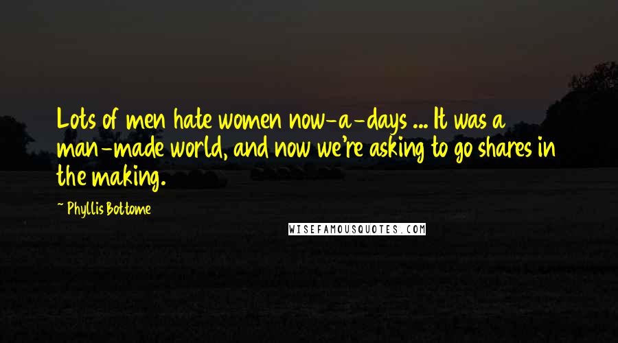 Phyllis Bottome quotes: Lots of men hate women now-a-days ... It was a man-made world, and now we're asking to go shares in the making. Phyllis Bottome quotes: Lots of men hate women now-a-days ... It was a man-made world, and now we're asking to go shares in the making.