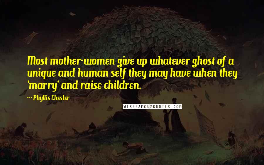 Phyllis Chesler quotes: Most mother-women give up whatever ghost of a unique and human self they may have when they 'marry' and raise children.