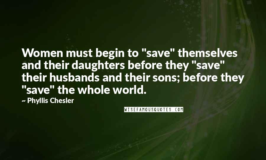 Phyllis Chesler quotes: Women must begin to "save" themselves and their daughters before they "save" their husbands and their sons; before they "save" the whole world.
