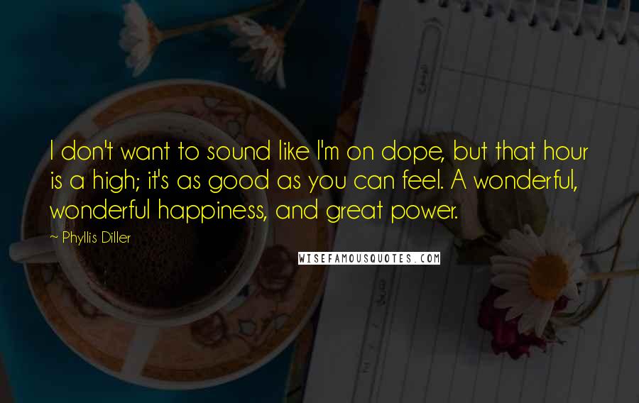 Phyllis Diller quotes: I don't want to sound like I'm on dope, but that hour is a high; it's as good as you can feel. A wonderful, wonderful happiness, and great power.