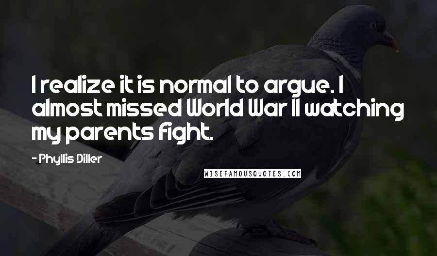Phyllis Diller quotes: I realize it is normal to argue. I almost missed World War II watching my parents fight.