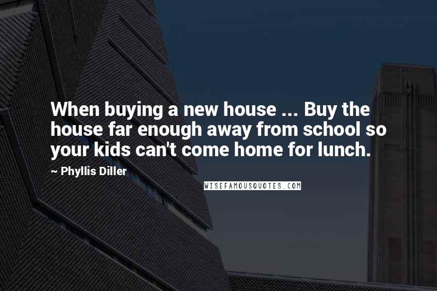 Phyllis Diller quotes: When buying a new house ... Buy the house far enough away from school so your kids can't come home for lunch.