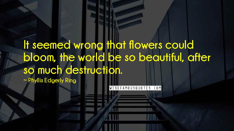 Phyllis Edgerly Ring quotes: It seemed wrong that flowers could bloom, the world be so beautiful, after so much destruction.