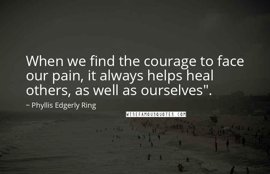 Phyllis Edgerly Ring quotes: When we find the courage to face our pain, it always helps heal others, as well as ourselves".