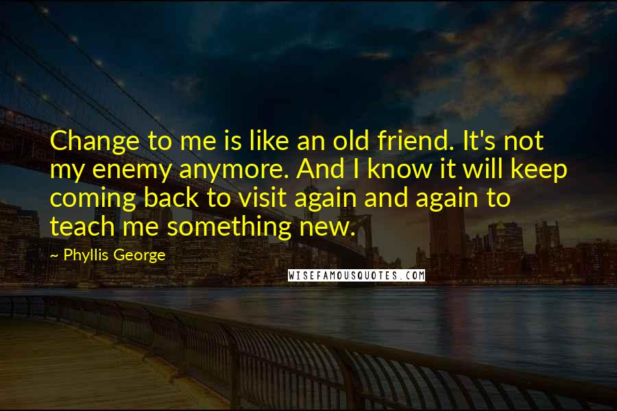 Phyllis George quotes: Change to me is like an old friend. It's not my enemy anymore. And I know it will keep coming back to visit again and again to teach me something