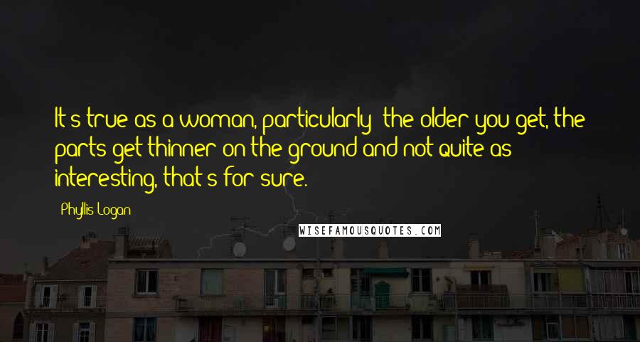 Phyllis Logan quotes: It's true as a woman, particularly: the older you get, the parts get thinner on the ground and not quite as interesting, that's for sure.