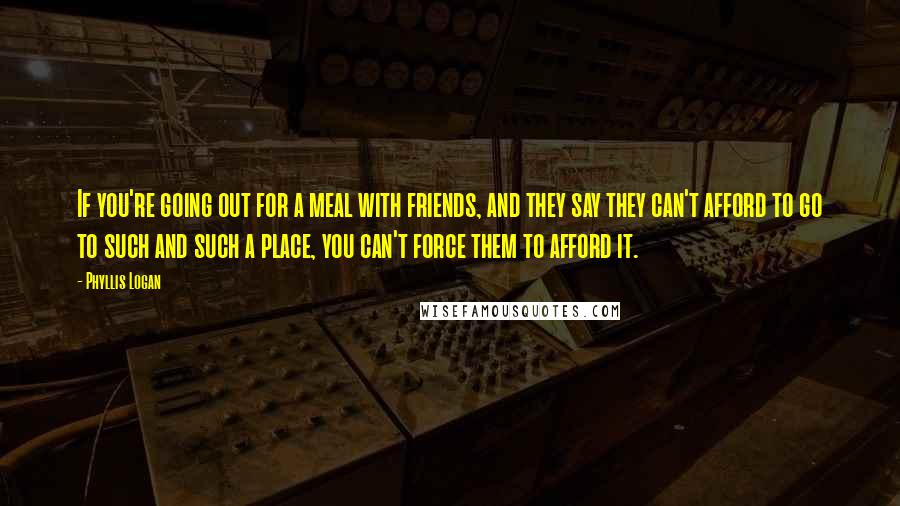 Phyllis Logan quotes: If you're going out for a meal with friends, and they say they can't afford to go to such and such a place, you can't force them to afford it.