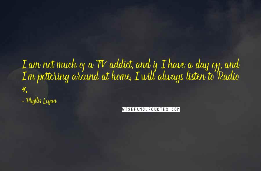 Phyllis Logan quotes: I am not much of a TV addict, and if I have a day off, and I'm pottering around at home, I will always listen to Radio 4.