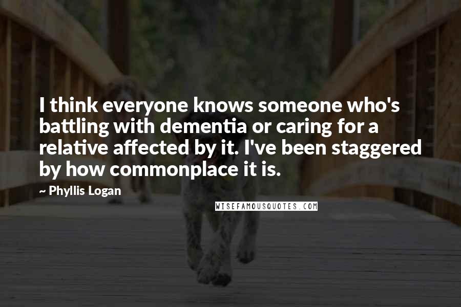 Phyllis Logan quotes: I think everyone knows someone who's battling with dementia or caring for a relative affected by it. I've been staggered by how commonplace it is.