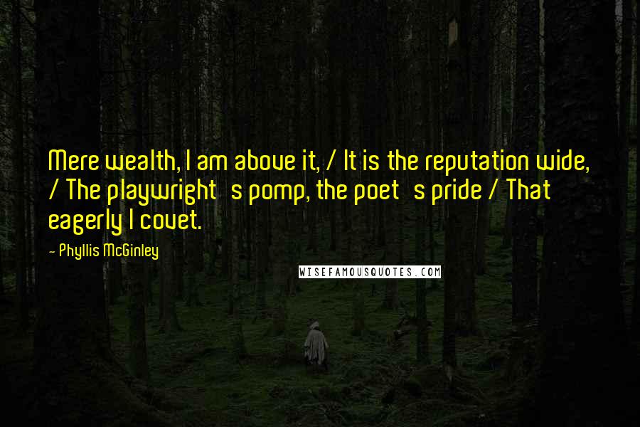 Phyllis McGinley quotes: Mere wealth, I am above it, / It is the reputation wide, / The playwright's pomp, the poet's pride / That eagerly I covet. Phyllis McGinley quotes: Mere wealth, I am above it, / It is the reputation wide, / The playwright's pomp, the poet's pride / That eagerly I covet.