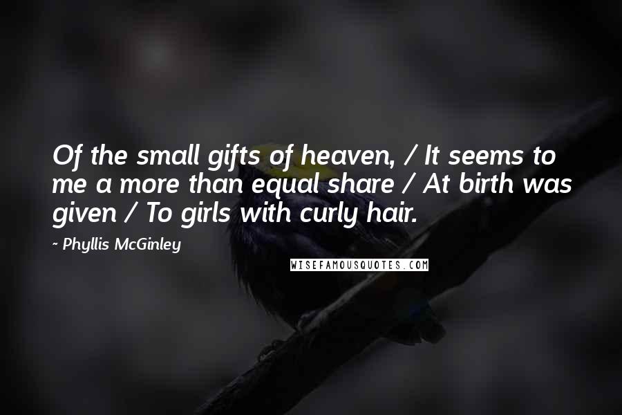 Phyllis McGinley quotes: Of the small gifts of heaven, / It seems to me a more than equal share / At birth was given / To girls with curly hair. Phyllis McGinley quotes: Of the small gifts of heaven, / It seems to me a more than equal share / At birth was given / To girls with curly hair.