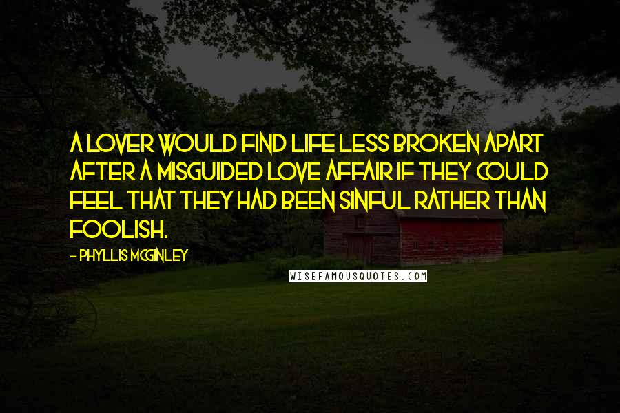 Phyllis McGinley quotes: A lover would find life less broken apart after a misguided love affair if they could feel that they had been sinful rather than foolish. Phyllis McGinley quotes: A lover would find life less broken apart after a misguided love affair if they could feel that they had been sinful rather than foolish.