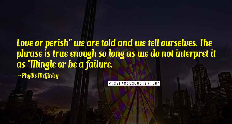 Phyllis McGinley quotes: Love or perish" we are told and we tell ourselves. The phrase is true enough so long as we do not interpret it as "Mingle or be a failure. Phyllis McGinley quotes: Love or perish" we are told and we tell ourselves. The phrase is true enough so long as we do not interpret it as "Mingle or be a failure.