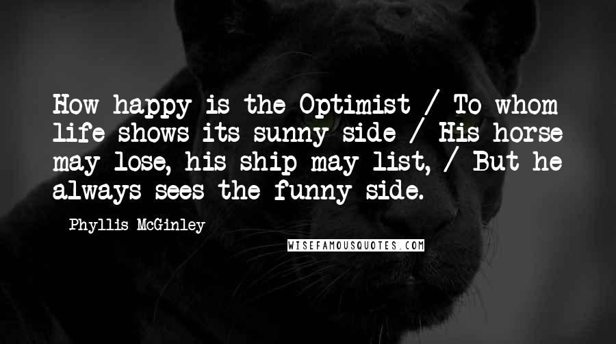 Phyllis McGinley quotes: How happy is the Optimist / To whom life shows its sunny side / His horse may lose, his ship may list, / But he always sees the funny side. Phyllis McGinley quotes: How happy is the Optimist / To whom life shows its sunny side / His horse may lose, his ship may list, / But he always sees the funny side.
