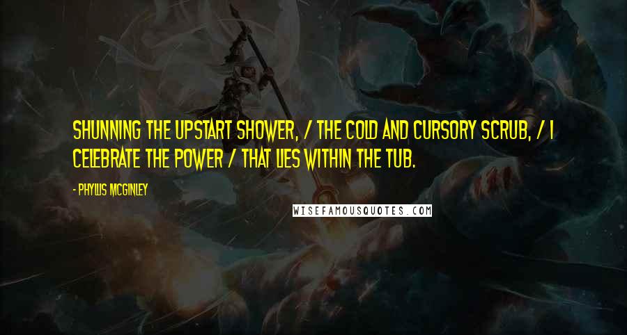 Phyllis McGinley quotes: Shunning the upstart shower, / The cold and cursory scrub, / I celebrate the power / That lies within the Tub. Phyllis McGinley quotes: Shunning the upstart shower, / The cold and cursory scrub, / I celebrate the power / That lies within the Tub.
