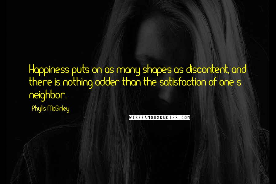 Phyllis McGinley quotes: Happiness puts on as many shapes as discontent, and there is nothing odder than the satisfaction of one's neighbor. Phyllis McGinley quotes: Happiness puts on as many shapes as discontent, and there is nothing odder than the satisfaction of one's neighbor.