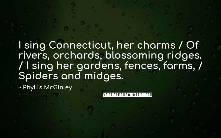 Phyllis McGinley quotes: I sing Connecticut, her charms / Of rivers, orchards, blossoming ridges. / I sing her gardens, fences, farms, / Spiders and midges. Phyllis McGinley quotes: I sing Connecticut, her charms / Of rivers, orchards, blossoming ridges. / I sing her gardens, fences, farms, / Spiders and midges.