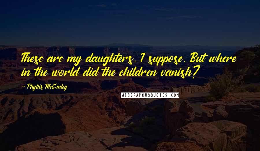 Phyllis McGinley quotes: These are my daughters, I suppose. But where in the world did the children vanish?