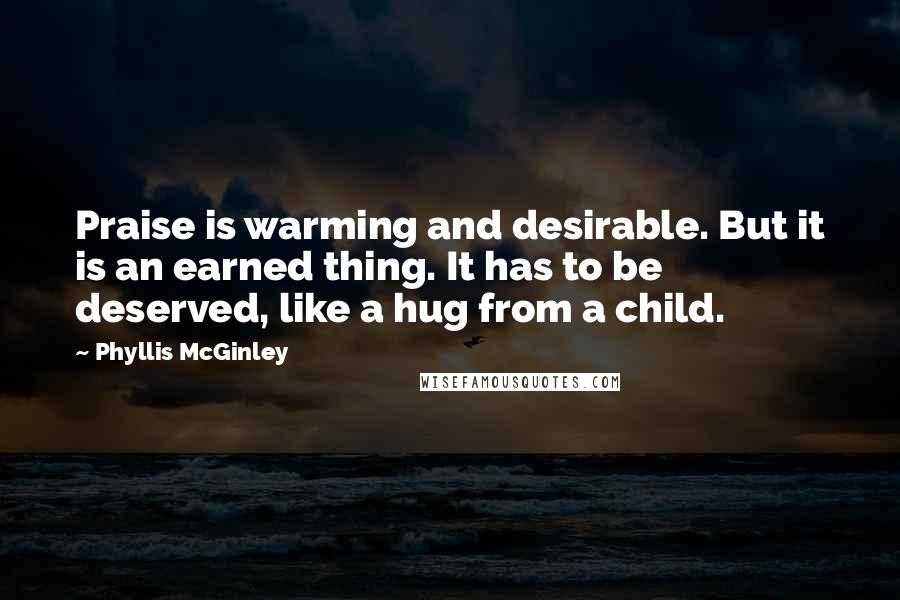 Phyllis McGinley quotes: Praise is warming and desirable. But it is an earned thing. It has to be deserved, like a hug from a child.